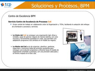 Soluciones y Procesos. BPM
Centro de Excelencia BPM

Servicio Centro de Excelencia de Procesos CoE
    Grupo central de trabajo en colaboración entre la Organización y TCPsi, facilitando la adopción del enfoque
   de orientación a procesos y servicios.




  • La Visión del CoE es conseguir una organización ágil, eficaz y
    rentable, capaz de generar negocio de manera óptima, con unos
    recursos y herramientas ajustados en coste, que permiten una
    adaptación progresiva a los cambios en el modelo de negocio.


  • La Misión del CoE es la de organizar, planificar, gestionar,
    supervisar y comunicar todos las acciones necesarias para
    conseguir una evolución progresiva y eficiente hacia el modelo de
    organización orientado a procesos, con una previsión adecuada y
    el mínimo impacto en el día a día.




                                                                                © 2011 TCP Sistemas e Ingeniería, s.l.   www.tcpsi.com
 