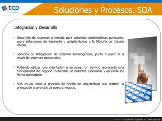 Soluciones y Procesos. SOA
Integración y Desarrollo

 Desarrollo de sistemas a medida para solventar problemáticas puntuales,
 sobre estándares de desarrollo o adaptándonos a la filosofía de trabajo
 interna.

 Servicios de Integración de sistemas heterogéneos, punto a punto o a
 través de sistemas comerciales.

 Pudiendo utilizar una orientación a servicios: Un servicio representa una
 funcionalidad de negocio reutilizable en distintos escenarios y accesible de
 forma compartida.

 SOA es un estilo o principio de diseño de arquitectura que permite la
 orientación a servicios de nuestro negocio.




                                                                      © 2011 TCP Sistemas e Ingeniería, s.l.   www.tcpsi.com
 