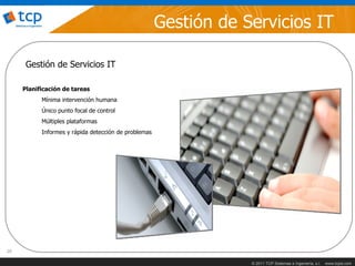 Gestión de Servicios IT

      Gestión de Servicios IT

     Planificación de tareas
           Mínima intervención humana
           Único punto focal de control
           Múltiples plataformas
           Informes y rápida detección de problemas




20

                                                                  © 2011 TCP Sistemas e Ingeniería, s.l.   www.tcpsi.com
 