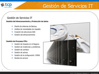 Gestión de Servicios IT

      Gestión de Servicios IT
     Gestión del Almacenamiento y Protección de datos


              Diseño de sistemas de Backup
              Análisis de necesidades de respaldo
              Creación de estructuras SAN
              Gestión del almacenamiento


     Gestión de Procesos ITIL:
              Gestión de Impacto en el Negocio
              Gestión de incidencias y problemas
              Gestión de cambios
              Gestión de activos
              Gestión de la configuración: CMDB
              Niveles de servicio




21

                                                                © 2011 TCP Sistemas e Ingeniería, s.l.   www.tcpsi.com
 