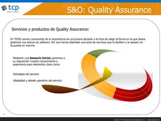 S&O: Quality Assurance

      Servicios y productos de Quality Assurance:

     En TCPSI somos conscientes de la importancia de una buena decisión a la hora de elegir la forma en la que desea
     gestionar sus activos de software. Por eso hemos diseñado una serie de servicios que lo faciliten y le apoyen en
     la puesta en marcha.



       Mediante una Asesoría Inicial, ponemos a
       su disposición nuestro conocimiento y
       experiencia para elementos clave como:


       Estrategia del servicio

       Modalidad y detalle operativo del servicio




26

                                                                                           © 2011 TCP Sistemas e Ingeniería, s.l.   www.tcpsi.com
 