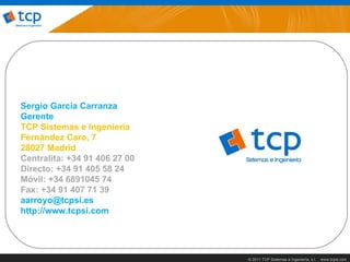 Sergio García Carranza
Gerente
TCP Sistemas e Ingeniería
Fernández Caro, 7
28027 Madrid
Centralita: +34 91 406 27 00
Directo: +34 91 405 58 24
Móvil: +34 6891045 74
Fax: +34 91 407 71 39
aarroyo@tcpsi.es
http://www.tcpsi.com




                               © 2011 TCP Sistemas e Ingeniería, s.l.   www.tcpsi.com
 