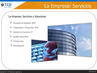 La Empresa: Servicios
                  La Empresa: Servicios y Soluciones

                           Procesos de Negocio. BPM

                           Integración y Desarrollo. SOA

                           Gestión de Servicios IT

                           Quality Assurance

                           Outsourcing

                           Aeroespacial




Copyright 2011 TCP Sistemas e Ingeniería, s.l.                                                                www.tcpsi.com
                                                                     © 2011 TCP Sistemas e Ingeniería, s.l.   www.tcpsi.com
 