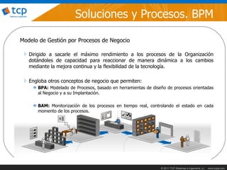 Soluciones y Procesos. BPM

Modelo de Gestión por Procesos de Negocio

   Dirigido a sacarle el máximo rendimiento a los procesos de la Organización
   dotándoles de capacidad para reaccionar de manera dinámica a los cambios
   mediante la mejora continua y la flexibilidad de la tecnología.

   Engloba otros conceptos de negocio que permiten:
      BPA: Modelado de Procesos, basado en herramientas de diseño de procesos orientadas
      al Negocio y a su Implantación.

      BAM: Monitorización de los procesos en tiempo real, controlando el estado en cada
      momento de los procesos.




                                                               © 2011 TCP Sistemas e Ingeniería, s.l.   www.tcpsi.com
 