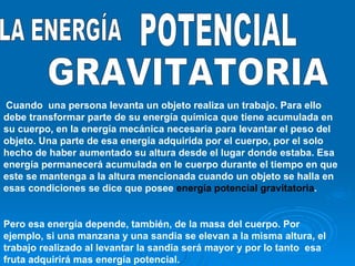 GRAVITATORIA LA ENERGÍA POTENCIAL Cuando  una persona levanta un objeto realiza un trabajo. Para ello debe transformar parte de su energía química que tiene acumulada en  su cuerpo, en la energía mecánica necesaria para levantar el peso del objeto. Una parte de esa energía adquirida por el cuerpo, por el solo hecho de haber aumentado su altura desde el lugar donde estaba. Esa energía permanecerá acumulada en le cuerpo durante el tiempo en que este se mantenga a la altura mencionada cuando un objeto se halla en esas condiciones se dice que posee  energía potencial gravitatoria . Pero esa energía depende, también, de la masa del cuerpo. Por ejemplo, si una manzana y una sandia se elevan a la misma altura, el trabajo realizado al levantar la sandia será mayor y por lo tanto  esa fruta adquirirá mas energía potencial. 