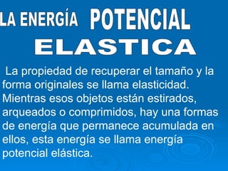 LA ENERGÍA POTENCIAL ELASTICA La propiedad de recuperar el tamaño y la forma originales se llama elasticidad. Mientras esos objetos están estirados, arqueados o comprimidos, hay una formas de energía que permanece acumulada en ellos, esta energía se llama energía potencial elástica. 