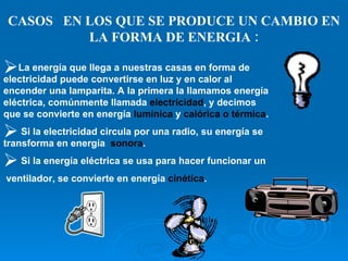 CASOS  EN LOS QUE SE PRODUCE UN CAMBIO EN LA FORMA DE ENERGIA : La energía que llega a nuestras casas en forma de electricidad puede convertirse en luz y en calor al encender una lamparita. A la primera la llamamos energía eléctrica, comúnmente llamada  electricidad , y decimos que se convierte en energía  lumínica  y  calórica o térmica . Si la electricidad circula por una radio, su energía se transforma en energía  sonora . Si la energía eléctrica se usa para hacer funcionar un ventilador, se convierte en energía  cinética . 