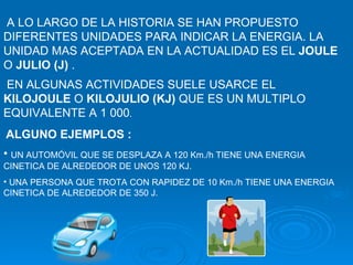 A LO LARGO DE LA HISTORIA SE HAN PROPUESTO DIFERENTES UNIDADES PARA INDICAR LA ENERGIA. LA UNIDAD MAS ACEPTADA EN LA ACTUALIDAD ES EL  JOULE  O  JULIO (J)  .  EN ALGUNAS ACTIVIDADES SUELE USARCE EL  KILOJOULE  O  KILOJULIO (KJ)  QUE ES UN MULTIPLO EQUIVALENTE A 1 000 . ALGUNO EJEMPLOS : UN AUTOMÓVIL QUE SE DESPLAZA A 120 Km./h TIENE UNA ENERGIA CINETICA DE ALREDEDOR DE UNOS 120 KJ. UNA PERSONA QUE TROTA CON RAPIDEZ DE 10 Km./h TIENE UNA ENERGIA CINETICA DE ALREDEDOR DE 350 J. 