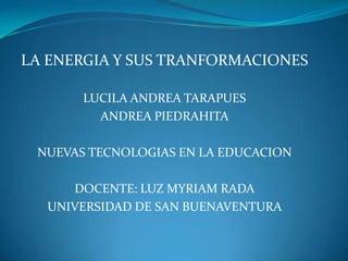 LA ENERGIA Y SUS TRANFORMACIONES

       LUCILA ANDREA TARAPUES
         ANDREA PIEDRAHITA

 NUEVAS TECNOLOGIAS EN LA EDUCACION

     DOCENTE: LUZ MYRIAM RADA
  UNIVERSIDAD DE SAN BUENAVENTURA
 