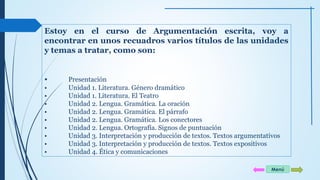 Estoy en el curso de Argumentación escrita, voy a 
encontrar en unos recuadros varios títulos de las unidades 
y temas a tratar, como son: 
• Presentación 
• Unidad 1. Literatura. Género dramático 
• Unidad 1. Literatura. El Teatro 
• Unidad 2. Lengua. Gramática. La oración 
• Unidad 2. Lengua. Gramática. El párrafo 
• Unidad 2. Lengua. Gramática. Los conectores 
• Unidad 2. Lengua. Ortografía. Signos de puntuación 
• Unidad 3. Interpretación y producción de textos. Textos argumentativos 
• Unidad 3. Interpretación y producción de textos. Textos expositivos 
• Unidad 4. Ética y comunicaciones 
Menú 
 