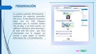 La primera pestaña Presentación, 
menciona los aspectos generales 
del curso, la descripción en primer 
lugar con un voki (imagen 
animada) que se escucha dando 
clic en play, y en texto escrito, un 
software educativo para descargar, 
el sitio web del curso que esta 
relacionado con la imagen en 
circulo y para seguir el vinculo 
debo hacer clic y la introducción. 
Menú 
 