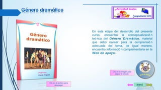 En esta etapa del desarrollo del presente 
curso, encuentro la conceptualizació n 
teó rica del Género Dramático, material 
que debo revisar para la comprensió n 
adecuada del tema, de igual manera, 
encuentro informació n complementaria en la 
Web de apoyo. 
Clic en el archivo para 
descargar 
Clic en la imagen para 
seguir el vínculo 
Menú 
 