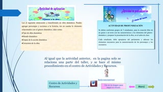 ACTIVIDAD DE PROFUNDIZACIÓN 
Se deben conformar grupos de 5 estudiantes, para la creación libre de 
un guion o un texto con las características y los elementos del género 
dramático y preparar la presentación de la obra, en el salón de clase. 
Cada estudiante, debe apropiarse del parlamento y adecuar los 
elementos necesarios para la caracterización de los personajes y los 
escenarios. 
Centro de Actividades y 
Recursos Clic en la imagen para 
seguir el vínculo Menú 
Lee el siguiente minicuento y transfórmalo en obra dramática. Puedes 
agregar personajes y acciones a la historia, ten en cuenta lo elemento 
relacionados con el género dramático, tales como: 
·Tipo de obra dramática 
·Mundo dramático 
·Etapas de la acción dramática 
·Estructura de la obra 
ACTIVIDAD DE PROFUNDIZACIÓN 
Se deben conformar grupos de 5 estudiantes, para la creación libre de 
un guion o un texto con las características y los elementos del género 
dramático y preparar la presentación de la obra, en el salón de clase. 
Cada estudiante, debe apropiarse del parlamento y adecuar los 
elementos necesarios para la caracterización de los personajes y los 
escenarios. 
Al igual que la actividad anterior, en la pagina solo se 
relaciona una parte del taller, y se hace el mismo 
procedimiento en el centro de Actividades y Recursos. 
 