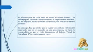 En adelante para los otros temas se maneja el mismo esquema, sin 
embargo para facilitar el trabajo cuando no se tenga conexión a internet, 
se ha dispuesto en este software los vínculos para acceder al material 
diseñado. 
Sin embargo, hay que anotar que la página web contiene información 
importante, que no se encuentra en esta presentación, por tanto lo 
recomendable es que se visite directamente el Entorno Virtual de 
Aprendizaje EVA , creado para este curso. 
Menú 
 