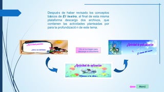 Menú 
Después de haber revisado los conceptos 
básicos de El teatro, al final de esta misma 
plataforma descargo dos archivos, que 
contienen las actividades planteadas por 
para la profundizació n de este tema. 
Clic en la imagen para 
descargar el documento 
 