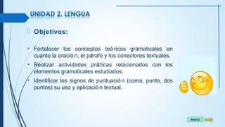 Menú 
 Objetivos: 
• Fortalecer los conceptos teó ricos gramaticales en 
cuanto la oració n, el párrafo y los conectores textuales. 
• Realizar actividades prácticas relacionados con los 
elementos gramaticales estudiados. 
• Identificar los signos de puntuació n (coma, punto, dos 
puntos) su uso y aplicació n textual. 
 