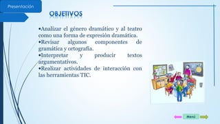 Presentación 
·Analizar el género dramático y al teatro 
como una forma de expresión dramática. 
·Revisar algunos componentes de 
gramática y ortografía. 
·Interpretar y producir textos 
argumentativos. 
·Realizar actividades de interacción con 
las herramientas TIC. 
Menú 
 