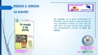 La oración, es la parte fundamental de 
todo texto, ya sea escrito u oral, por tanto es 
muy importante conocer un poco mas de 
este tema, de igual manera para afianzar 
mis conocimientos consulto la Web de 
apoyo. 
Menú 
Clic en el archivo para 
descargar 
Clic en la imagen para 
seguir el vínculo 
 