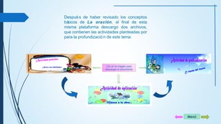 Menú 
Después de haber revisado los conceptos 
básicos de La oración, al final de esta 
misma plataforma descargo dos archivos, 
que contienen las actividades planteadas por 
para la profundizació n de este tema. 
Clic en la imagen para 
descargar el documento 
 