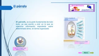 Menú 
El párrafo, es la parte fundamental de todo 
texto, ya sea escrito u oral, en lo que se 
relaciona información importante sobre 
determinado tema, en forma organizada. 
Clic en el archivo para 
descargar 
Clic en la imagen para 
seguir el vínculo 
 