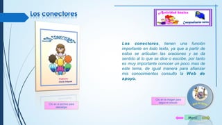 Los conectores, tienen una función 
importante en todo texto, ya que a partir de 
estos se articulan las oraciones y se da 
sentido al lo que se dice o escribe, por tanto 
es muy importante conocer un poco mas de 
este tema, de igual manera para afianzar 
mis conocimientos consulto la Web de 
apoyo. 
Menú 
Clic en el archivo para 
descargar 
Clic en la imagen para 
seguir el vínculo 
 