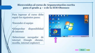 Bienvenidos al curso de Argumentación escrita 
para el grado 4 – 2 de la IEM Obonuco 
Para ingresar al curso debo 
seguir los siguientes pasos: 
•Encender el equipo 
•Comprobar disponibilidad 
de internet 
•Seleccionar navegador de 
internet (Google chrome, 
mozilla, internet explorer) 
Menú 
 