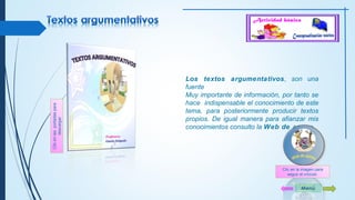 Los textos argumentativos, son una 
fuente 
Muy importante de información, por tanto se 
hace indispensable el conocimiento de este 
tema, para posteriormente producir textos 
propios. De igual manera para afianzar mis 
conocimientos consulto la Web de apoyo. 
Menú 
Clic en las portadas para 
descargar 
Clic en la imagen para 
seguir el vínculo 
 