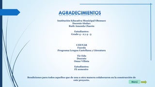 Institución Educativa Municipal Obonuco 
Docente titular: 
Ruth Amanda Chacón 
Estudiantes: 
Grado 4 - 2 y 4 - 3 
UDENAR 
Facedu 
Programa Lengua Castellana y Literatura 
Tic-Edu 
Docente 
Omar Villota 
Estudiantes: 
IX semestre 
Bendiciones para todos aquellos que de una u otra manera colaboraron en la construcción de 
este proyecto. 
Menú 
 