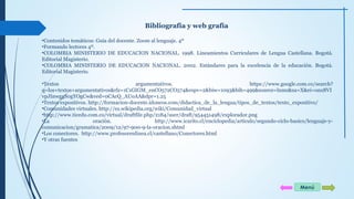 Bibliografía y web grafía 
•Contenidos temáticos: Guía del docente. Zoom al lenguaje. 4º 
•Formando lectores 4º. 
•COLOMBIA MINISTERIO DE EDUCACION NACIONAL. 1998. Lineamientos Curriculares de Lengua Castellana. Bogotá. 
Editorial Magisterio. 
•COLOMBIA MINISTERIO DE EDUCACION NACIONAL. 2002. Estándares para la excelencia de la educación. Bogotá. 
Editorial Magisterio. 
•Textos argumentativos. https://www.google.com.co/search? 
q=los+textos+argumentativos&rlz=1C1GIGM_enCO572CO574&espv=2&biw=1093&bih=499&source=lnms&sa=X&ei=onx8VI 
vpJInwggS0gYOgCw&ved=0CAcQ_AUoAA&dpr=1.25 
•Textos expositivos. http://formacion-docente.idoneos.com/didactica_de_la_lengua/tipos_de_textos/texto_expositivo/ 
•Comunidades virtuales. http://es.wikipedia.org/wiki/Comunidad_virtual 
•http://www.ticedu.com.co/virtual/draftfile.php/2184/user/draft/954451498/explorador.png 
•La oración. http://www.icarito.cl/enciclopedia/articulo/segundo-ciclo-basico/lenguaje-y-comunicacion/ 
gramatica/2009/12/97-900-9-la-oracion.shtml 
•Los conectores. http://www.profesorenlinea.cl/castellano/Conectores.html 
•Y otras fuentes 
Menú 
 
