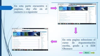 En esta parte encuentro 2 
paginas, doy clic en el 
numero 2 o siguiente 
En esta pagina selecciono el 
curso de Argumentación 
escrita, grado 4 -2 IEM 
Obonuco 
Menú 
 