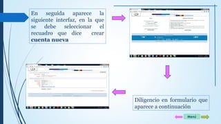 En seguida aparece la 
siguiente interfaz, en la que 
se debe seleccionar el 
recuadro que dice crear 
cuenta nueva 
Diligencio en formulario que 
aparece a continuación 
Menú 
 