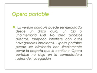 Opera portable
 . La versión portable puede ser ejecutada
desde un disco duro, un CD o
una memoria USB. No crea accesos
directos, tampoco interfiere con otros
navegadores instalados. Opera portable
puede ser eliminado con simplemente
borrar la carpeta que lo contiene. Opera
portable no deja en la computadora
rastros de navegación
 