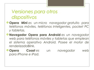 Versiones para otros
dispositivos
 Opera Mini es un micro navegador gratuito para
teléfonos móviles, teléfonos inteligentes, pocket PC
y tabletas.
 Navegador Opera para Android es un navegador
web para teléfonos móviles y tabletas que emplean
el sistema operativo Android. Posee el motor de
renderizadoBlink.
 Opera Coast es un navegador web
para iPhone e iPad.
 