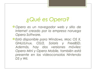 ¿Qué es Opera?
 Opera es un navegador web y sitio de
Internet creado por la empresa noruega
Opera Software.
 Está disponible para Windows, Mac OS X,
GNU/Linux, OS/2, Solaris y FreeBSD.
Además, hay dos versiones móviles:
Opera Mini y Opera Mobile, también está
presente en las videoconsolas Nintendo
DS y Wii.
 