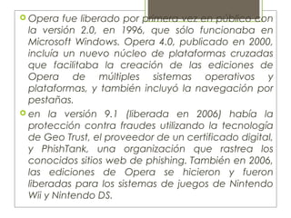  Opera fue liberado por primera vez en público con
la versión 2.0, en 1996, que sólo funcionaba en
Microsoft Windows. Opera 4.0, publicado en 2000,
incluía un nuevo núcleo de plataformas cruzadas
que facilitaba la creación de las ediciones de
Opera de múltiples sistemas operativos y
plataformas, y también incluyó la navegación por
pestañas.
 en la versión 9.1 (liberada en 2006) había la
protección contra fraudes utilizando la tecnología
de Geo Trust, el proveedor de un certificado digital,
y PhishTank, una organización que rastrea los
conocidos sitios web de phishing. También en 2006,
las ediciones de Opera se hicieron y fueron
liberadas para los sistemas de juegos de Nintendo
Wii y Nintendo DS.
 