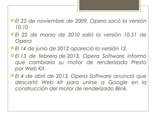  El 25 de noviembre de 2009, Opera sacó la versión
10.10
 El 22 de marzo de 2010 salió la versión 10.51 de
Opera
 El 14 de junio de 2012 apareció la versión 12.
 El 13 de febrero de 2013, Opera Software informó
que cambiaría su motor de renderizado Presto
por Web Kit.
 El 4 de abril de 2013, Opera Software anunció que
descartó Web kit para unirse a Google en la
construcción del motor de renderizado Blink.
 