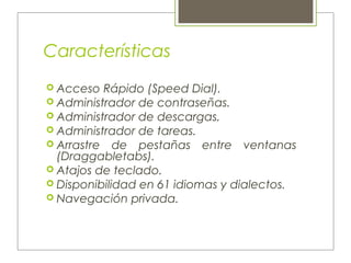 Características
 Acceso Rápido (Speed Dial).
 Administrador de contraseñas.
 Administrador de descargas.
 Administrador de tareas.
 Arrastre de pestañas entre ventanas
(Draggabletabs).
 Atajos de teclado.
 Disponibilidad en 61 idiomas y dialectos.
 Navegación privada.
 