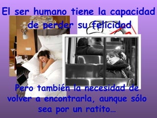 El ser humano tiene la capacidad de perder su felicidad   Pero también la necesidad de volver a encontrarla, aunque sólo sea por un ratito… 