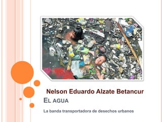 Nelson Eduardo Alzate Betancur
EL AGUA
La banda transportadora de desechos urbanos
 
