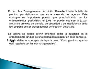 En su obra Teoriagenerale del diritto, Carnelutti trata la falta de
plenitud por deficiencia, que es el caso de las lagunas. Este
concepto es importante puesto que principalmente en los
ordenamientos positivistas el juez no puede negarse a juzgar
alegando pretexto de silencio, de oscuridad o de insuficiencia de la
ley, so pena de ser procesado por denegación de justicia.
La laguna se puede definir entonces como la ausencia en el
ordenamiento jurídico de una norma para regular un caso concreto.
Bulygin define el concepto de laguna como “Caso genérico que no
está regulado por las normas generales”.

 