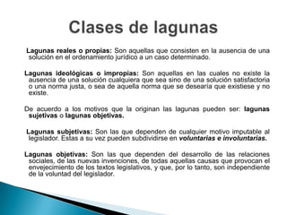 Lagunas reales o propias: Son aquellas que consisten en la ausencia de una
solución en el ordenamiento jurídico a un caso determinado.

Lagunas ideológicas o impropias: Son aquellas en las cuales no existe la
ausencia de una solución cualquiera que sea sino de una solución satisfactoria
o una norma justa, o sea de aquella norma que se desearía que existiese y no
existe.
De acuerdo a los motivos que la originan las lagunas pueden ser: lagunas
sujetivas o lagunas objetivas.
Lagunas subjetivas: Son las que dependen de cualquier motivo imputable al
legislador. Estas a su vez pueden subdividirse en voluntarias e involuntarias.
Lagunas objetivas: Son las que dependen del desarrollo de las relaciones
sociales, de las nuevas invenciones, de todas aquellas causas que provocan el
envejecimiento de los textos legislativos, y que, por lo tanto, son independiente
de la voluntad del legislador.

 
