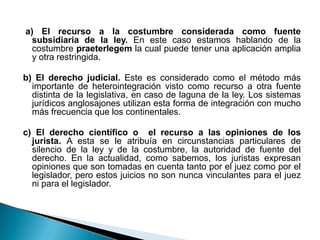 a) El recurso a la costumbre considerada como fuente
subsidiaria de la ley. En este caso estamos hablando de la
costumbre praeterlegem la cual puede tener una aplicación amplia
y otra restringida.
b) El derecho judicial. Este es considerado como el método más
importante de heterointegración visto como recurso a otra fuente
distinta de la legislativa, en caso de laguna de la ley. Los sistemas
jurídicos anglosajones utilizan esta forma de integración con mucho
más frecuencia que los continentales.
c) El derecho científico o el recurso a las opiniones de los
jurista. A esta se le atribuía en circunstancias particulares de
silencio de la ley y de la costumbre, la autoridad de fuente del
derecho. En la actualidad, como sabemos, los juristas expresan
opiniones que son tomadas en cuenta tanto por el juez como por el
legislador, pero estos juicios no son nunca vinculantes para el juez
ni para el legislador.

 
