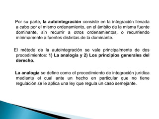 Por su parte, la autointegración consiste en la integración llevada
a cabo por el mismo ordenamiento, en el ámbito de la misma fuente
dominante, sin recurrir a otros ordenamientos, o recurriendo
mínimamente a fuentes distintas de la dominante.
El método de la autointegración se vale principalmente de dos
procedimientos: 1) La analogía y 2) Los principios generales del
derecho.
La analogía se define como el procedimiento de integración jurídica
mediante el cual ante un hecho en particular que no tiene
regulación se le aplica una ley que regula un caso semejante.

 