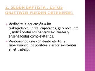  Mediante la educación a los
  trabajadores, jefes, capataces, gerentes, etc
  ., indicándoles los peligros existentes y
  enseñándoles cómo evitarlos.
 Manteniendo una constante alerta, y
  supervisando los posibles riesgos existentes
  en el trabajo.
 