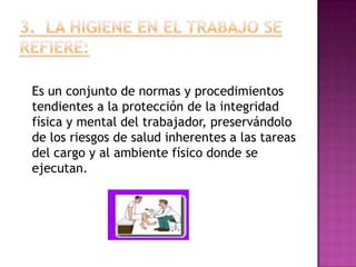 Es un conjunto de normas y procedimientos
tendientes a la protección de la integridad
física y mental del trabajador, preservándolo
de los riesgos de salud inherentes a las tareas
del cargo y al ambiente físico donde se
ejecutan.
 