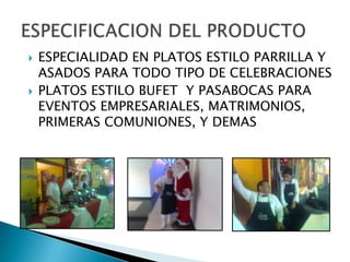    ESPECIALIDAD EN PLATOS ESTILO PARRILLA Y
    ASADOS PARA TODO TIPO DE CELEBRACIONES
   PLATOS ESTILO BUFET Y PASABOCAS PARA
    EVENTOS EMPRESARIALES, MATRIMONIOS,
    PRIMERAS COMUNIONES, Y DEMAS
 