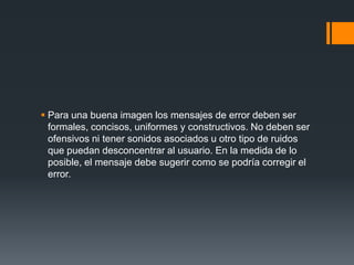 Para una buena imagen los mensajes de error deben ser formales, concisos, uniformes y constructivos. No deben ser ofensivos ni tener sonidos asociados u otro tipo de ruidos que puedan desconcentrar al usuario. En la medida de lo posible, el mensaje debe sugerir como se podría corregir el error.