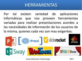 Por tal existen variedad de aplicaciones
informáticas que nos proveen herramientas
variadas para realizar presentaciones acordes a
las necesidades de información de los usuarios de
la misma, quienes cada vez son mas exigentes.
HERRAMIENTAS
www.slideshare.net/emergar 2017
 