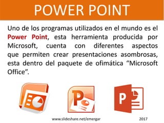Uno de los programas utilizados en el mundo es el
Power Point, esta herramienta producida por
Microsoft, cuenta con diferentes aspectos
que permiten crear presentaciones asombrosas,
esta dentro del paquete de ofimática “Microsoft
Office”.
POWER POINT
www.slideshare.net/emergar 2017
 