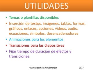 • Temas o plantillas disponibles
• Inserción de textos, imágenes, tablas, formas,
gráficos, enlaces, acciones, videos, audio,
ecuaciones, símbolos, desencadenadores
• Animaciones para los elementos
• Transiciones para las diapositivas
• Fijar tiempo de duración de efectos y
transiciones
www.slideshare.net/emergar 2017
UTILIDADES
 